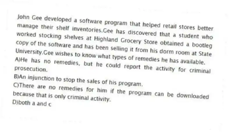 John Gee developed a software program that helped retail stores better manage their shelf inventories.Gee has discovered that a student who worked stocking shelves at Highland Grocery Store obtained a bootleg copy of the software and has been selling it from his dorm room at State University.Gee wishes to know what types of remedies he has available.
A)He has no remedies, but he could report the activity for criminal prosecution.
B)An injunction to stop the sales of his program.
C)There are no remedies for him if the program can be downloaded because that is only criminal activity.
D)both a and c