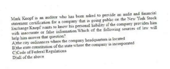 Mark Knopf is an auditor who has been asked to provide an audit and financial statement certification for a company that is going public on the New York Stock Exchange.Knopf wants to know his personal liability if the company provides him with inaccurate or false information.Which of the following sources of law will help him answer that question?
A)the city ordinances where the company headquarters is located
B)the state constitution of the state where the company is incorporated
C)Code of Federal Regulations
D)all of the above
