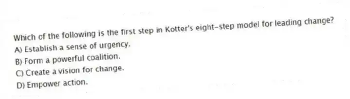 Which of the following is the first step in Kotter's eight-step model for leading change?
A) Establish a sense of urgency.
B) Form a powerful coalition.
C) Create a vision for change.
D) Empower action.