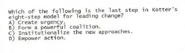 Which of the following is the last step in Kotter's eight-step model for leading change?
A) Create urgency.
B) Form a powerful coalition.
C) Institutionalize the new approaches.
D) Empower action.