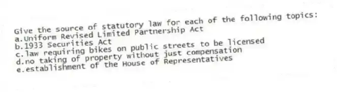 Give the source of statutory law for each of the following topics:
a.Uniform Revised Limited Partnership Act
b.1933 Securities Act
c.law requiring bikes on public streets to be licensed
d.no taking of property without just compensation
e.establishment of the House of Representatives