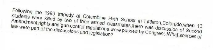 Following the 1999 tragedy at Columbine High School in Littleton,Colorado,when 13 students were killed by two of their armed classmates,there was discussion of Second Amendment rights and gun control regulations were passed by Congress.What sources of law were part of the discussions and legislation?
