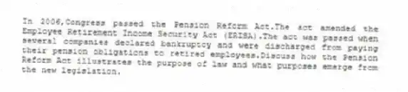 In 2006,Congress passed the Pension Reform Act.The act amended the Employee Retirement Income Security Act (ERISA).The act was passed when several companies declared bankruptcy and were discharged from paying their pension obligations to retired employees.Discuss how the Pension Reform Act illustrates the purpose of law and what purposes emerge from the new legislation.