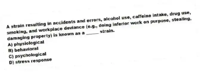 A strain resulting in accidents and errors, alcohol use, caffeine intake, drug use, smoking, and workplace deviance (e.g., doing inferior work on purpose, stealing, damaging property) is known as a ______ strain.
A) physiological
B) behavioral
C) psychological
D) stress response
