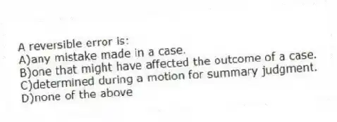 A reversible error is:
A)any mistake made in a case.
B)one that might have affected the outcome of a case.
C)determined during a motion for summary judgment.
D)none of the above