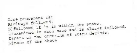 Case precedent is:
A)always followed.
B)followed if it is within the state.
C)examined in each case and is always followed.
D)part of the doctrine of stare decisis.
E)none of the above