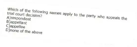 Which of the following names apply to the party who appeals the trial court decision?
A)respondent
B)appellant
C)appellee
D)none of the above