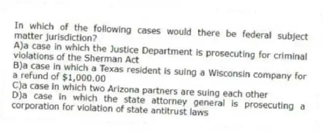 In which of the following cases would there be federal subject matter jurisdiction?
A)a case in which the Justice Department is prosecuting for criminal violations of the Sherman Act
B)a case in which a Texas resident is suing a Wisconsin company for a refund of $1,000.00
C)a case in which two Arizona partners are suing each other
D)a case in which the state attorney general is prosecuting a corporation for violation of state antitrust laws