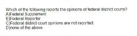 Which of the following reports the opinions of federal district courts?
A)Federal Supplement
B)Federal Reporter
C)Federal district court opinions are not reported.
D)none of the above