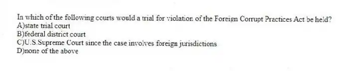 In which of the following courts would a trial for violation of the Foreign Corrupt Practices Act be held?
A)state trial court
B)federal district court
C)U.S.Supreme Court since the case involves foreign jurisdictions
D)none of the above