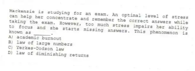 Mackenzie is studying for an exam. An optimal level of stress can help her concentrate and remember the correct answers while taking the exam. However, too much stress impairs her ability to focus and she starts missing answers. This phenomenon is known as ______.
A) academic burnout
B) law of large numbers
C) Yerkes-Dodson law
D) law of diminishing returns