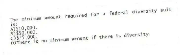 The minimum amount required for a federal diversity suit is:
A)$10,000.
B)$50,000.
C)$75,000.
D)There is no minimum amount if there is diversity.