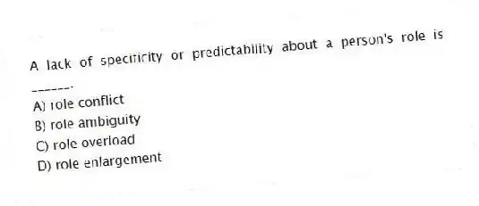 A lack of specificity or predictability about a person's role is ______.
A) role conflict
B) role ambiguity
C) role overload
D) role enlargement