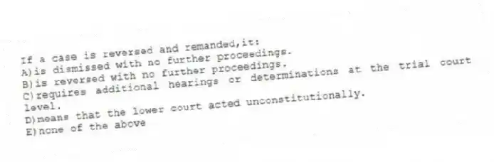 If a case is reversed and remanded,it:
A)is dismissed with no further proceedings.
B)is reversed with no further proceedings.
C)requires additional hearings or determinations at the trial court level.
D)means that the lower court acted unconstitutionally.
E)none of the above