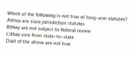 Which of the following is not true of long-arm statutes?
A)they are state jurisdiction statutes
B)they are not subject to federal review
C)they vary from state-to-state
D)all of the above are not true