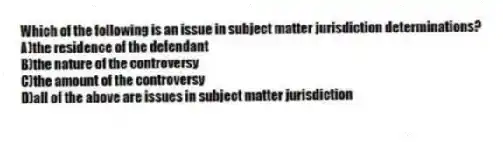 Which of the following is an issue in subject matter jurisdiction determinations?
A)the residence of the defendant
B)the nature of the controversy
C)the amount of the controversy
D)all of the above are issues in subject matter jurisdiction