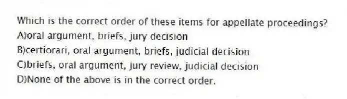 Which is the correct order of these items for appellate proceedings?
A)oral argument, briefs, jury decision
B)certiorari, oral argument, briefs, judicial decision
C)briefs, oral argument, jury review, judicial decision
D)None of the above is in the correct order.