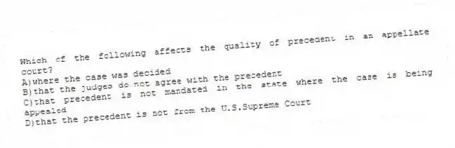 Which of the following affects the quality of precedent in an appellate court?
A)where the case was decided
B)that the judges do not agree with the precedent
C)that precedent is not mandated in the state where the case is being appealed
D)that the precedent is not from the U.S.Supreme Court