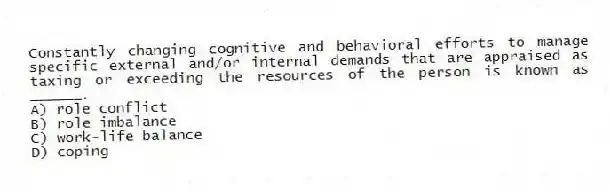 Constantly changing cognitive and behavioral efforts to manage specific external and/or internal demands that are appraised as taxing or exceeding the resources of the person is known as ______.
A) role conflict
B) role imbalance
C) work-life balance
D) coping