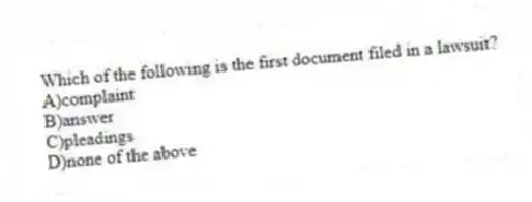 Which of the following is the first document filed in a lawsuit?
A)complaint
B)answer
C)pleadings
D)none of the above
