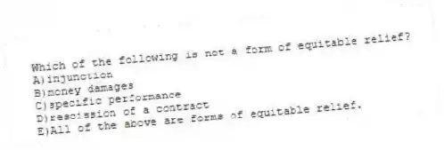 Which of the following is not a form of equitable relief?
A)injunction
B)money damages
C)specific performance
D)rescission of a contract
E)All of the above are forms of equitable relief.