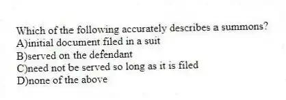 Which of the following accurately describes a summons?
A)initial document filed in a suit
B)served on the defendant
C)need not be served so long as it is filed
D)none of the above