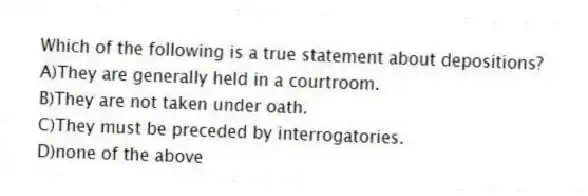 Which of the following is a true statement about depositions?
A)They are generally held in a courtroom.
B)They are not taken under oath.
C)They must be preceded by interrogatories.
D)none of the above