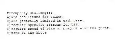 Peremptory challenges:
A)are challenges for cause.
B)are generally limited in each case.
C)require specific reasons for use.
D)require proof of bias or prejudice of the juror.
E)none of the above