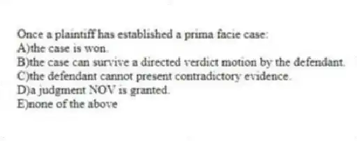 Once a plaintiff has established a prima facie case:
A)the case is won.
B)the case can survive a directed verdict motion by the defendant.
C)the defendant cannot present contradictory evidence.
D)a judgment NOV is granted.
E)none of the above