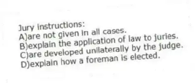 Jury instructions:
A)are not given in all cases.
B)explain the application of law to juries.
C)are developed unilaterally by the judge.
D)explain how a foreman is elected.