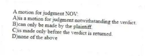 A motion for judgment NOV:
A)is a motion for judgment notwithstanding the verdict.
B)can only be made by the plaintiff.
C)is made only before the verdict is returned.
D)none of the above