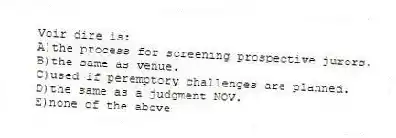 Voir dire is:
A)the process for screening prospective jurors.
B)the same as venue.
C)used if peremptory challenges are planned.
D)the same as a judgment NOV.
E)none of the above
