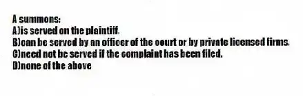 A summons:
A)is served on the plaintiff.
B)can be served by an officer of the court or by private licensed firms.
C)need not be served if the complaint has been filed.
D)none of the above