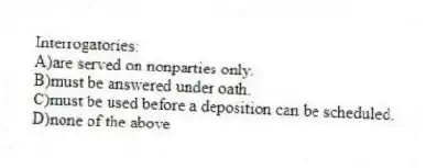 Interrogatories:
A)are served on nonparties only.
B)must be answered under oath.
C)must be used before a deposition can be scheduled.
D)none of the above