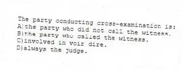 The party conducting cross-examination is:
A)the party who did not call the witness.
B)the party who called the witness.
C)involved in voir dire.
D)always the judge.