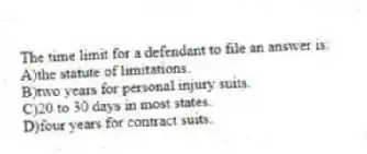The time limit for a defendant to file an answer is:
A)the statute of limitations.
B)two years for personal injury suits.
C)20 to 30 days in most states.
D)four years for contract suits.