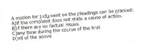 A motion for judgment on the pleadings can be granted:
A)if the complaint does not state a cause of action.
B)if there are no factual issues.
C)any time during the course of the trial.
D)all of the above