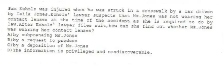 Sam Echols was injured when he was struck in a crosswalk by a car driven by Ceila Jones.Echols' lawyer suspects that Ms.Jones was not wearing her contact lenses at the time of the accident as she is required to do by law.After Echols' lawyer files suit,how can she find out whether Ms.Jones was wearing her contact lenses?
A)by subpoenaing Ms.Jones
B)by a request to produce
C)by a deposition of Ms.Jones
D)The information is privileged and nondiscoverable.