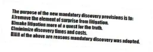 The purpose of the new mandatory discovery provisions is to:
A)remove the element of surprise from litigation.
B)make litigation more of a quest for the truth.
C)minimize discovery times and costs.
D)All of the above are reasons mandatory discovery was adopted.