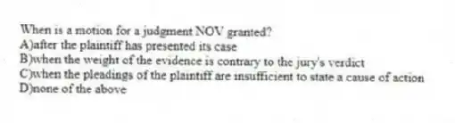 When is a motion for a judgment NOV granted?
A)after the plaintiff has presented its case
B)when the weight of the evidence is contrary to the jury's verdict
C)when the pleadings of the plaintiff are insufficient to state a cause of action
D)none of the above