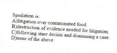 Spoilation is:
A)litigation over contaminated food.
B)destruction of evidence needed for litigation.
C)following stare decisis and dismissing a case.
D)none of the above