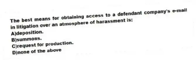 The best means for obtaining access to a defendant company's e-mail in litigation over an atmosphere of harassment is:
A)deposition.
B)summons.
C)request for production.
D)none of the above