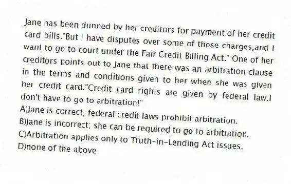 Jane has been dunned by her creditors for payment of her credit card bills."But I have disputes over some of those charges,and I want to go to court under the Fair Credit Billing Act." One of her creditors points out to Jane that there was an arbitration clause in the terms and conditions given to her when she was given her credit card."Credit card rights are given by federal law.I don't have to go to arbitration!"
A)Jane is correct; federal credit laws prohibit arbitration.
B)Jane is incorrect; she can be required to go to arbitration.
C)Arbitration applies only to Truth-in-Lending Act issues.
D)none of the above