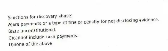 Sanctions for discovery abuse:
A)are payments or a type of fine or penalty for not disclosing evidence.
B)are unconstitutional.
C)cannot include cash payments.
D)none of the above