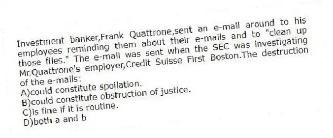 Investment banker,Frank Quattrone,sent an e-mail around to his employees reminding them about their e-mails and to "clean up those files." The e-mail was sent when the SEC was investigating Mr.Quattrone's employer,Credit Suisse First Boston.The destruction of the e-mails:
A)could constitute spoilation.
B)could constitute obstruction of justice.
C)is fine if it is routine.
D)both a and b