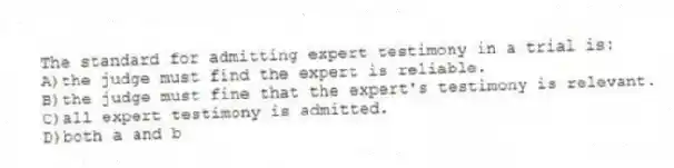 The standard for admitting expert testimony in a trial is:
A)the judge must find the expert is reliable.
B)the judge must fine that the expert's testimony is relevant.
C)all expert testimony is admitted.
D)both a and b