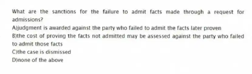 What are the sanctions for the failure to admit facts made through a request for admissions?
A)judgment is awarded against the party who failed to admit the facts later proven
B)the cost of proving the facts not admitted may be assessed against the party who failed to admit those facts
C)the case is dismissed
D)none of the above