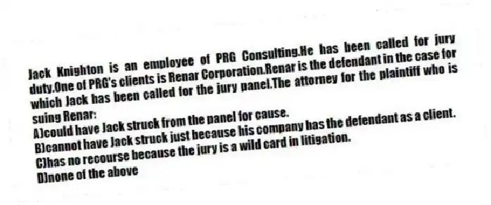 Jack Knighton is an employee of PRG Consulting.He has been called for jury duty.One of PRG's clients is Renar Corporation.Renar is the defendant in the case for which Jack has been called for the jury panel.The attorney for the plaintiff who is suing Renar:
A)could have Jack struck from the panel for cause.
B)cannot have Jack struck just because his company has the defendant as a client.
C)has no recourse because the jury is a wild card in litigation.
D)none of the above