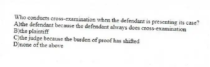 Who conducts cross-examination when the defendant is presenting its case?
A)the defendant because the defendant always does cross-examination
B)the plaintiff
C)the judge because the burden of proof has shifted
D)none of the above