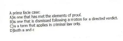 A prima facie case:
A)is one that has met the elements of proof.
B)is one that is dismissed following a motion for a directed verdict.
C)is a term that applies in criminal law only.
D)both a and c